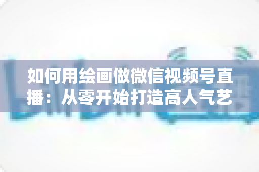 如何用绘画做微信视频号直播：从零开始打造高人气艺术直播间的完整指南