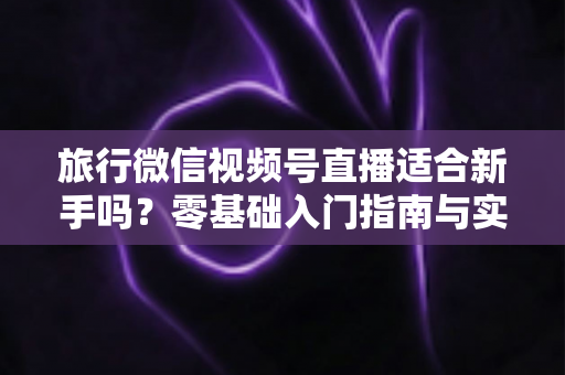 旅行微信视频号直播适合新手吗？零基础入门指南与实战经验全解析