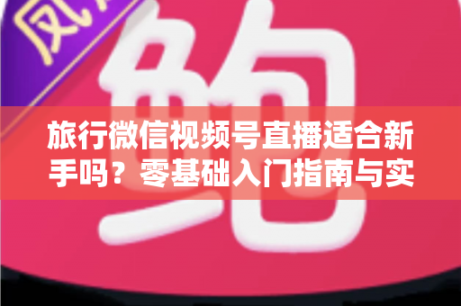 旅行微信视频号直播适合新手吗？零基础入门指南与实战经验全解析
