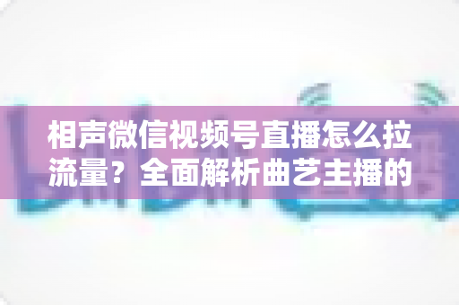 相声微信视频号直播怎么拉流量?全面解析曲艺主播的引流涨粉实战指南 相声微信视频号直播怎么拉流量?全面解析曲艺主播的引流涨粉实战指南