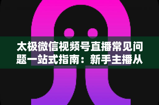 太极微信视频号直播常见问题一站式指南：新手主播从开播到涨粉的实用全攻略