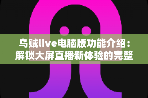 乌贼live电脑版功能介绍：解锁大屏直播新体验的完整功能指南