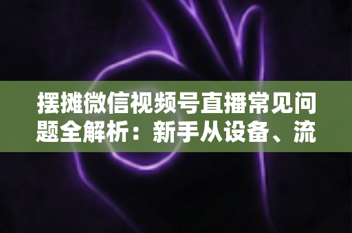 摆摊微信视频号直播常见问题全解析：新手从设备、流量到变现的一站式避坑指南