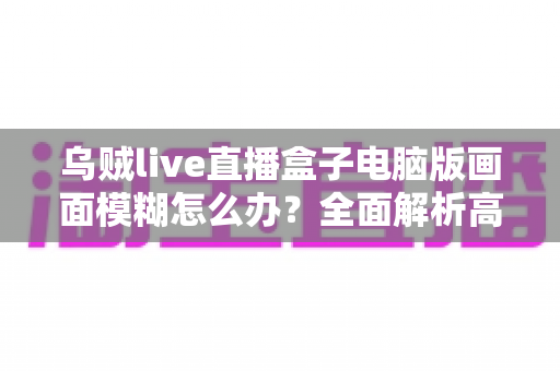 乌贼live直播盒子电脑版画面模糊怎么办?全面解析高清观看的解决之道 乌贼live直播盒子电脑版画面模糊怎么办?全面解析高清观看的解决之道