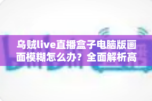 乌贼live直播盒子电脑版画面模糊怎么办?全面解析高清观看的解决之道 乌贼live直播盒子电脑版画面模糊怎么办?全面解析高清观看的解决之道