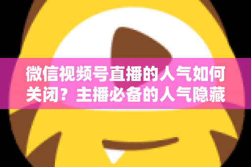 微信视频号直播的人气如何关闭？主播必备的人气隐藏设置全攻略与实用技巧详解
