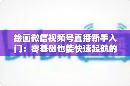绘画微信视频号直播新手入门:零基础也能快速起航的绘画直播全攻略 绘画微信视频号直播新手入门:零基础也能快速起航的绘画直播全攻略