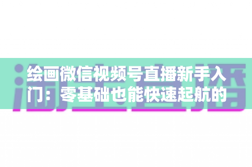 绘画微信视频号直播新手入门:零基础也能快速起航的绘画直播全攻略 绘画微信视频号直播新手入门:零基础也能快速起航的绘画直播全攻略