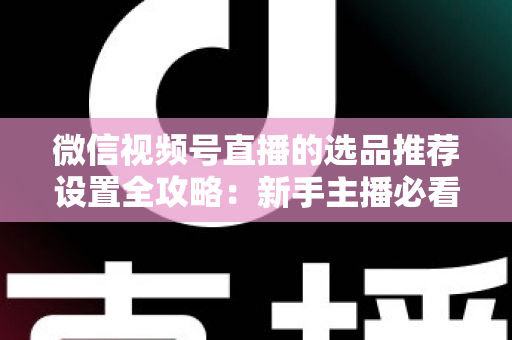 微信视频号直播的选品推荐设置全攻略:新手主播必看的高转化选品实操指南 微信视频号直播的选品推荐设置全攻略:新手主播必看的高转化选品实操指南