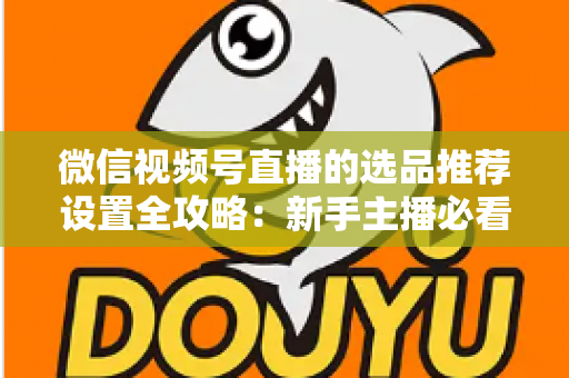 微信视频号直播的选品推荐设置全攻略:新手主播必看的高转化选品实操指南 微信视频号直播的选品推荐设置全攻略:新手主播必看的高转化选品实操指南