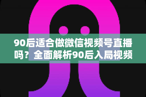 90后适合做微信视频号直播吗？全面解析90后入局视频号直播的优势、挑战与实操建议
