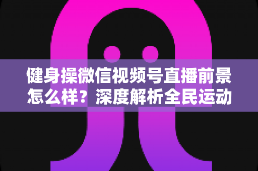 健身操微信视频号直播前景怎么样?深度解析全民运动时代的直播新风口 健身操微信视频号直播前景怎么样?深度解析全民运动时代的直播新风口
