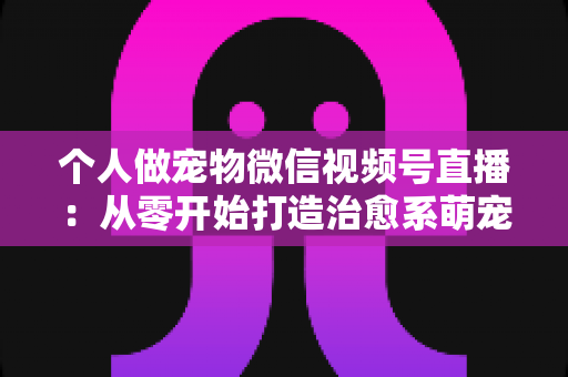 个人做宠物微信视频号直播:从零开始打造治愈系萌宠直播间的完整指南 个人做宠物微信视频号直播:从零开始打造治愈系萌宠直播间的完整指南