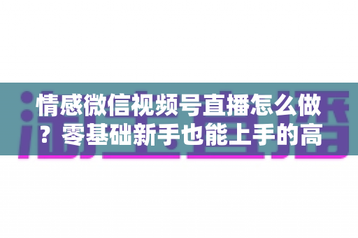 情感微信视频号直播怎么做？零基础新手也能上手的高人气情感直播间打造全攻略