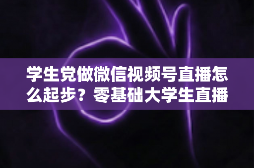 学生党做微信视频号直播怎么起步?零基础大学生直播入门全攻略 学生党做微信视频号直播怎么起步?零基础大学生直播入门全攻略