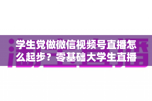 学生党做微信视频号直播怎么起步?零基础大学生直播入门全攻略 学生党做微信视频号直播怎么起步?零基础大学生直播入门全攻略
