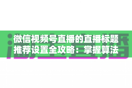 微信视频号直播的直播标题推荐设置全攻略:掌握算法逻辑,让直播间流量稳步增长 微信视频号直播的直播标题推荐设置全攻略:掌握算法逻辑,让直播间流量稳步增长