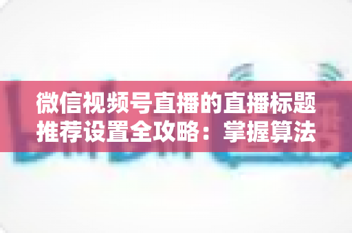 微信视频号直播的直播标题推荐设置全攻略:掌握算法逻辑,让直播间流量稳步增长 微信视频号直播的直播标题推荐设置全攻略:掌握算法逻辑,让直播间流量稳步增长