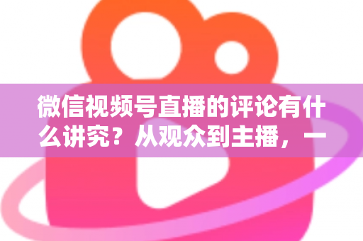 微信视频号直播的评论有什么讲究?从观众到主播,一文读懂直播间评论的门道与实用技巧 微信视频号直播的评论有什么讲究?从观众到主播,一文读懂直播间评论的门道与实用技巧