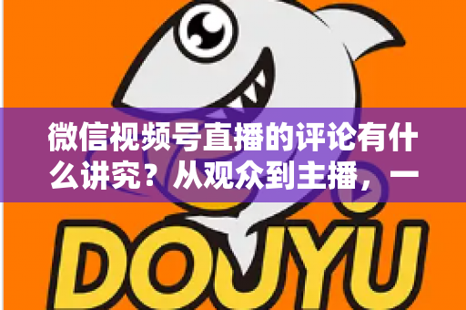 微信视频号直播的评论有什么讲究?从观众到主播,一文读懂直播间评论的门道与实用技巧 微信视频号直播的评论有什么讲究?从观众到主播,一文读懂直播间评论的门道与实用技巧