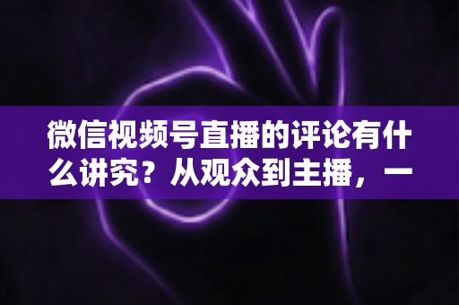 微信视频号直播的评论有什么讲究？从观众到主播，一文读懂直播间评论的门道与实用技巧