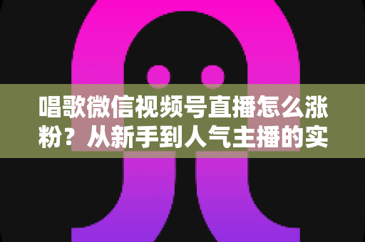唱歌微信视频号直播怎么涨粉?从新手到人气主播的实战涨粉指南 唱歌微信视频号直播怎么涨粉?从新手到人气主播的实战涨粉指南