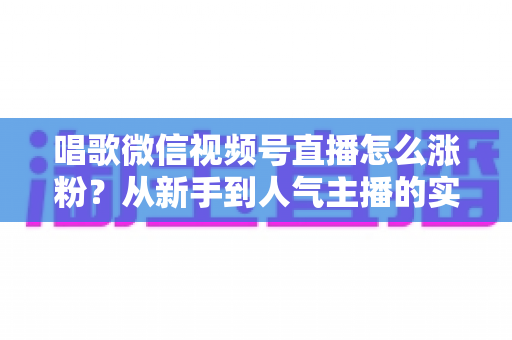 唱歌微信视频号直播怎么涨粉？从新手到人气主播的实战涨粉指南