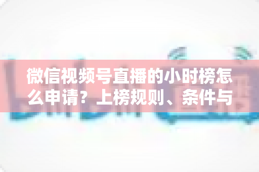 微信视频号直播的小时榜怎么申请?上榜规则、条件与实战技巧全解析 微信视频号直播的小时榜怎么申请?上榜规则、条件与实战技巧全解析