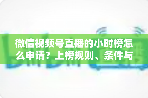 微信视频号直播的小时榜怎么申请？上榜规则、条件与实战技巧全解析