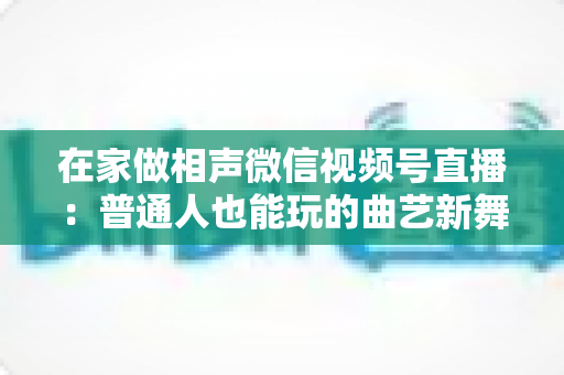 在家做相声微信视频号直播:普通人也能玩的曲艺新舞台——零成本入门到稳定涨粉的实战指南 在家做相声微信视频号直播:普通人也能玩的曲艺新舞台——零成本入门到稳定涨粉的实战指南