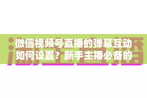 微信视频号直播的弹幕互动如何设置?新手主播必备的弹幕互动全攻略,轻松打造高人气直播间 微信视频号直播的弹幕互动如何设置?新手主播必备的弹幕互动全攻略,轻松打造高人气直播间