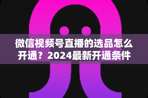 微信视频号直播的选品怎么开通?2024最新开通条件、详细步骤与选品实战技巧全解析 微信视频号直播的选品怎么开通?2024最新开通条件、详细步骤与选品实战技巧全解析