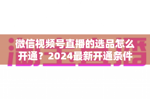 微信视频号直播的选品怎么开通?2024最新开通条件、详细步骤与选品实战技巧全解析 微信视频号直播的选品怎么开通?2024最新开通条件、详细步骤与选品实战技巧全解析
