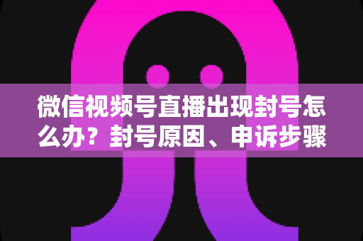 微信视频号直播出现封号怎么办？封号原因、申诉步骤与预防措施全攻略