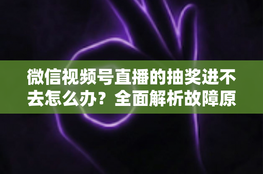 微信视频号直播的抽奖进不去怎么办？全面解析故障原因与高效解决方法，教你轻松参与心仪直播抽奖活动