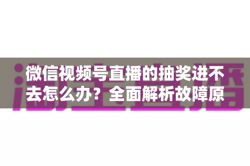 微信视频号直播的抽奖进不去怎么办？全面解析故障原因与高效解决方法，教你轻松参与心仪直播抽奖活动