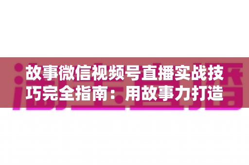 故事微信视频号直播实战技巧完全指南：用故事力打造高留存、高转化的爆款直播间