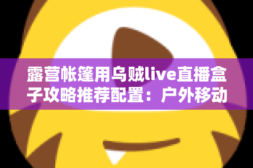 露营帐篷用乌贼live直播盒子攻略推荐配置：户外移动直播间搭建全指南