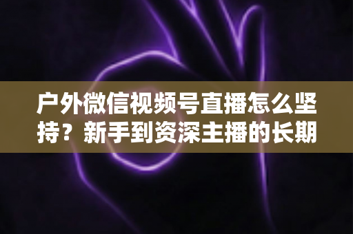 户外微信视频号直播怎么坚持?新手到资深主播的长期运营实战指南 户外微信视频号直播怎么坚持?新手到资深主播的长期运营实战指南