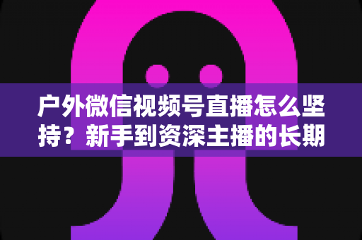 户外微信视频号直播怎么坚持?新手到资深主播的长期运营实战指南 户外微信视频号直播怎么坚持?新手到资深主播的长期运营实战指南