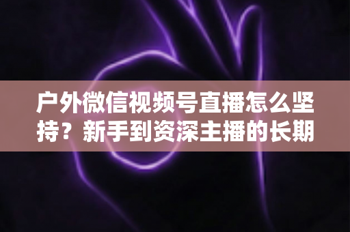 户外微信视频号直播怎么坚持?新手到资深主播的长期运营实战指南 户外微信视频号直播怎么坚持?新手到资深主播的长期运营实战指南