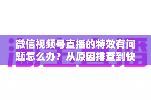 微信视频号直播的特效有问题怎么办?从原因排查到快速修复的完整实用指南 微信视频号直播的特效有问题怎么办?从原因排查到快速修复的完整实用指南