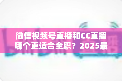 微信视频号直播和CC直播哪个更适合全职?2025最新深度对比分析,助你找准直播创业主阵地 微信视频号直播和CC直播哪个更适合全职?2025最新深度对比分析,助你找准直播创业主阵地
