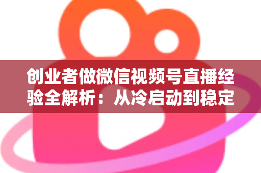 创业者做微信视频号直播经验全解析:从冷启动到稳定变现的实战指南 创业者做微信视频号直播经验全解析:从冷启动到稳定变现的实战指南