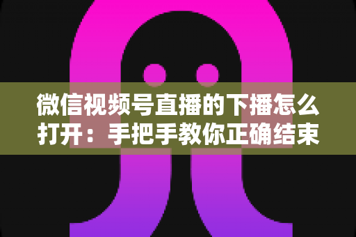 微信视频号直播的下播怎么打开:手把手教你正确结束直播并做好收尾复盘 微信视频号直播的下播怎么打开:手把手教你正确结束直播并做好收尾复盘