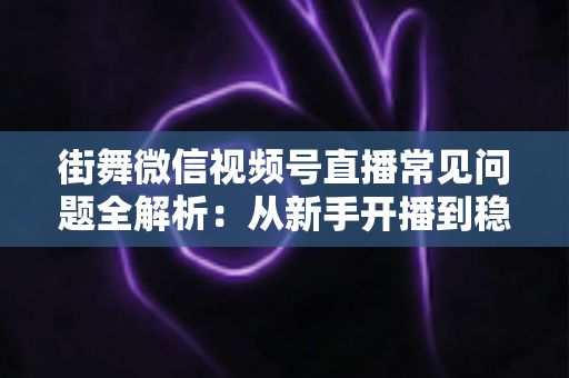 街舞微信视频号直播常见问题全解析:从新手开播到稳定变现的一站式实用指南 街舞微信视频号直播常见问题全解析:从新手开播到稳定变现的一站式实用指南