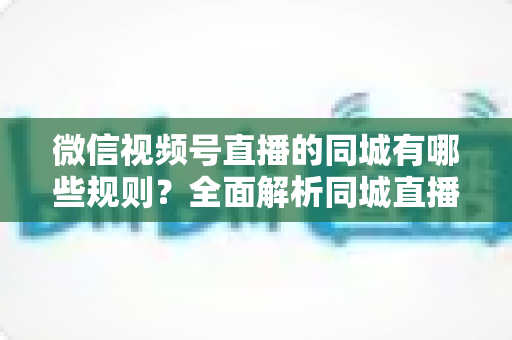 微信视频号直播的同城有哪些规则？全面解析同城直播准入条件与运营技巧