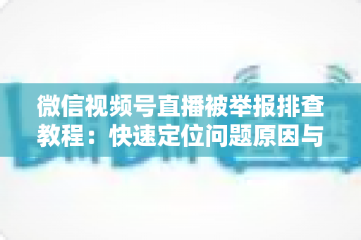微信视频号直播被举报排查教程：快速定位问题原因与解决方法全指南
