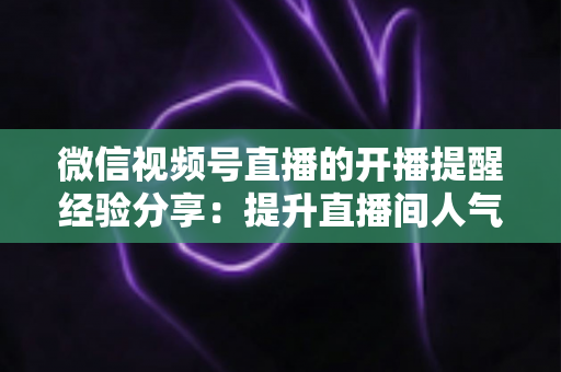 微信视频号直播的开播提醒经验分享：提升直播间人气与粉丝粘性的实用指南
