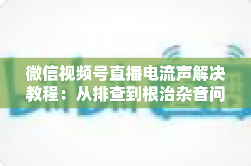 微信视频号直播电流声解决教程:从排查到根治杂音问题的完整实用指南 微信视频号直播电流声解决教程:从排查到根治杂音问题的完整实用指南